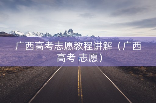 广西高考志愿教程讲解（广西 高考 志愿）