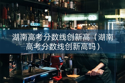 湖南高考分数线创新高（湖南高考分数线创新高吗）