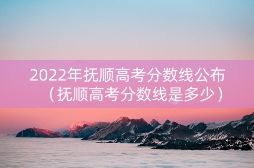 2022年抚顺高考分数线公布（抚顺高考分数线是多少）