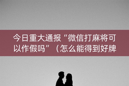 今日重大通报“微信打麻将可以作假吗”（怎么能得到好牌)