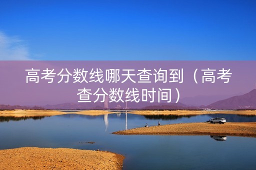 高考分数线哪天查询到（高考查分数线时间）