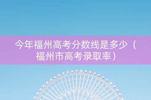 今年福州高考分数线是多少（福州市高考录取率）