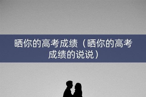 晒你的高考成绩（晒你的高考成绩的说说）