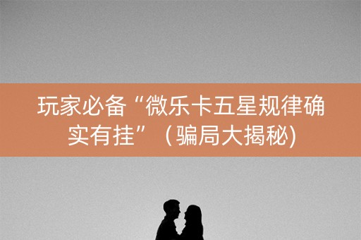玩家必备“微乐卡五星规律确实有挂”（骗局大揭秘)