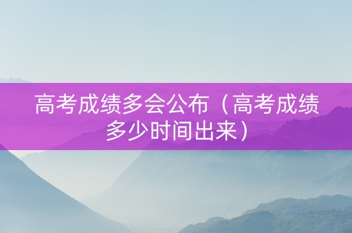 高考成绩多会公布（高考成绩多少时间出来）