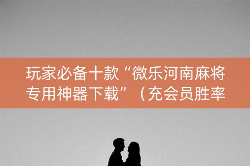 玩家必备十款“微乐河南麻将专用神器下载”（充会员胜率高)