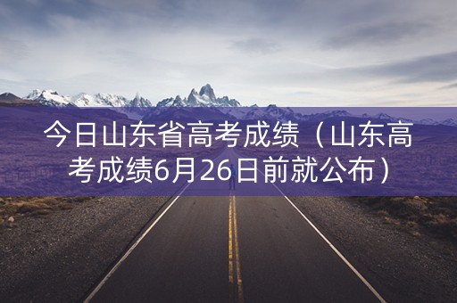 今日山东省高考成绩（山东高考成绩6月26日前就公布）