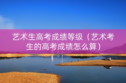 艺术生高考成绩等级（艺术考生的高考成绩怎么算）