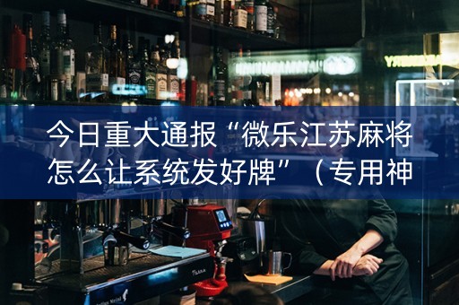 今日重大通报“微乐江苏麻将怎么让系统发好牌”（专用神器下载)