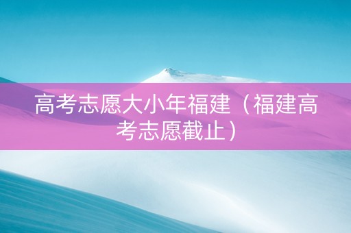 高考志愿大小年福建（福建高考志愿截止）