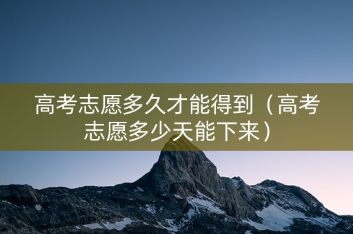 高考志愿多久才能得到（高考志愿多少天能下来）