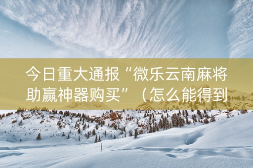 今日重大通报“微乐云南麻将助赢神器购买”（怎么能得到好牌)