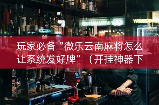 玩家必备“微乐云南麻将怎么让系统发好牌”（开挂神器下载)