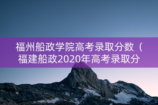 福州船政学院高考录取分数（福建船政2020年高考录取分数线）