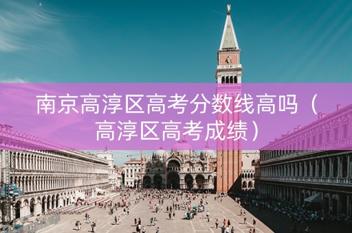 南京高淳区高考分数线高吗（高淳区高考成绩）