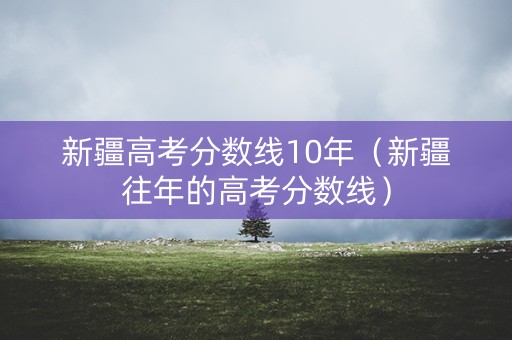 新疆高考分数线10年（新疆往年的高考分数线）