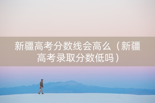 新疆高考分数线会高么（新疆高考录取分数低吗）