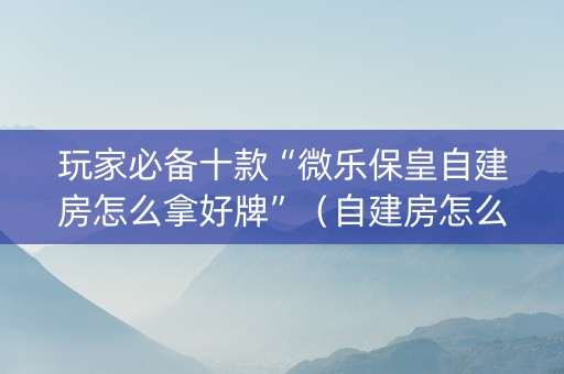 玩家必备十款“微乐保皇自建房怎么拿好牌”（自建房怎么拿好牌)
