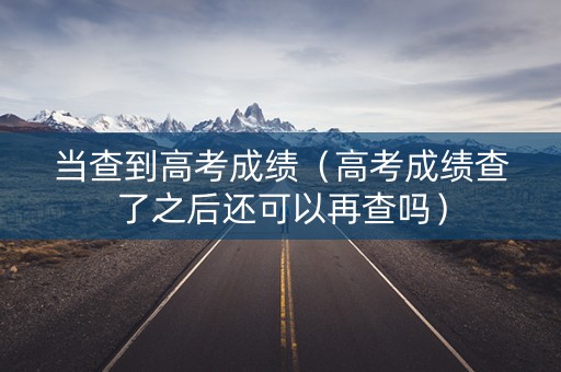当查到高考成绩（高考成绩查了之后还可以再查吗）