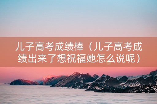 儿子高考成绩棒（儿子高考成绩出来了想祝福她怎么说呢）
