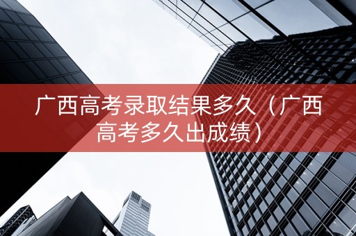 广西高考录取结果多久（广西高考多久出成绩）