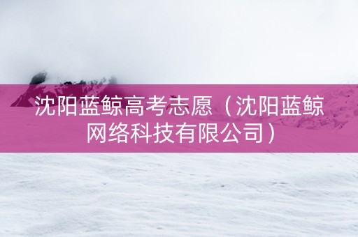 沈阳蓝鲸高考志愿（沈阳蓝鲸网络科技有限公司）