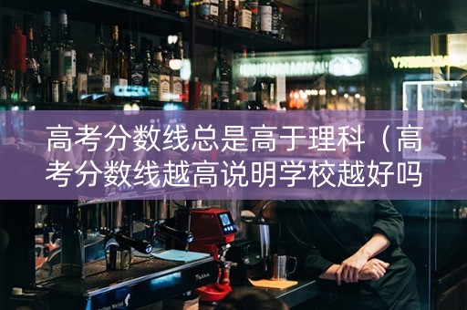 高考分数线总是高于理科（高考分数线越高说明学校越好吗）