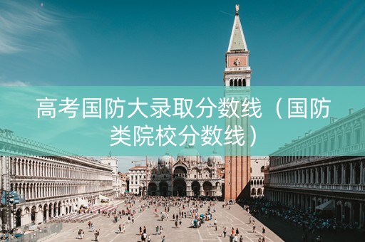 高考国防大录取分数线（国防类院校分数线）