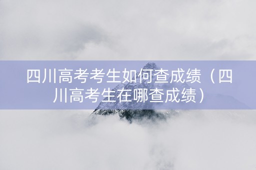 四川高考考生如何查成绩（四川高考生在哪查成绩）