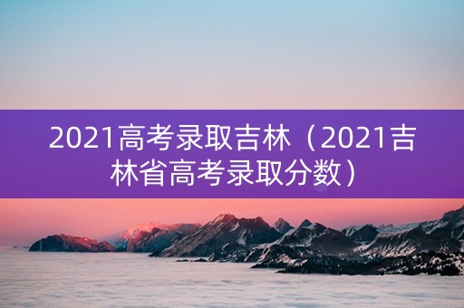2021高考录取吉林（2021吉林省高考录取分数）