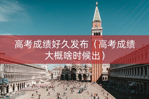 高考成绩好久发布（高考成绩大概啥时候出）