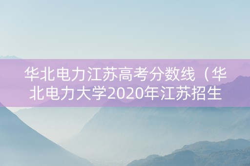 华北电力江苏高考分数线（华北电力大学2020年江苏招生分数线）