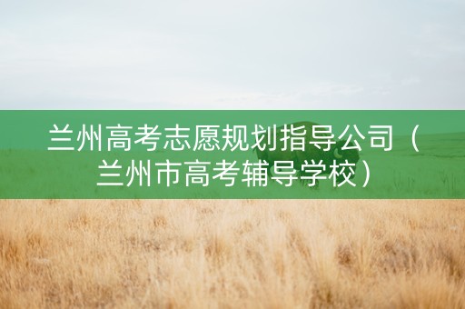兰州高考志愿规划指导公司（兰州市高考辅导学校）