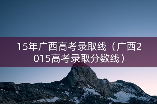 15年广西高考录取线（广西2015高考录取分数线）