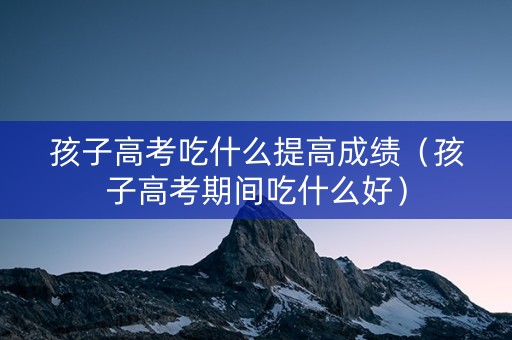 孩子高考吃什么提高成绩（孩子高考期间吃什么好）