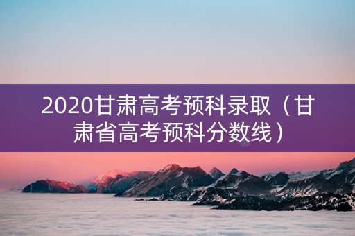 2020甘肃高考预科录取（甘肃省高考预科分数线）
