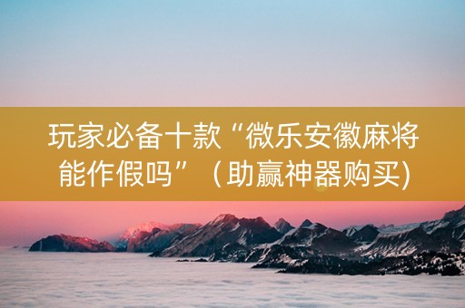玩家必备十款“微乐安徽麻将能作假吗”（助赢神器购买)