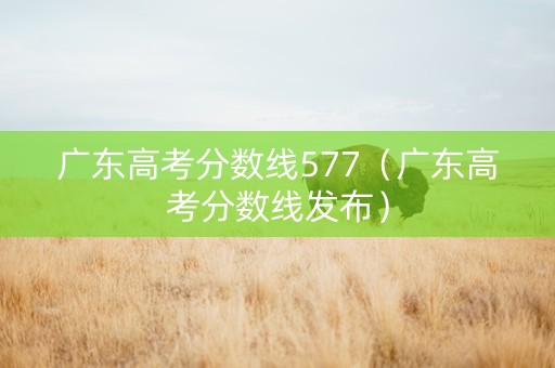 广东高考分数线577（广东高考分数线发布）