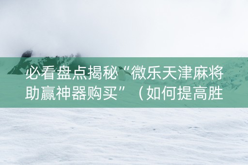 必看盘点揭秘“微乐天津麻将助赢神器购买”（如何提高胜率)