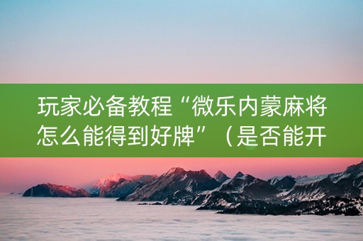 玩家必备教程“微乐内蒙麻将怎么能得到好牌”（是否能开挂)
