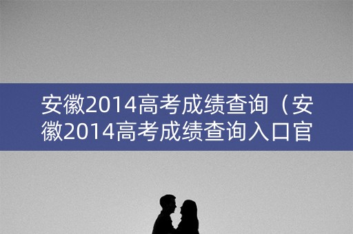 安徽2014高考成绩查询（安徽2014高考成绩查询入口官网）