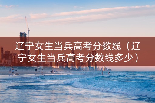 辽宁女生当兵高考分数线（辽宁女生当兵高考分数线多少）