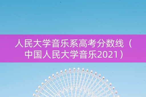 人民大学音乐系高考分数线（中国人民大学音乐2021）