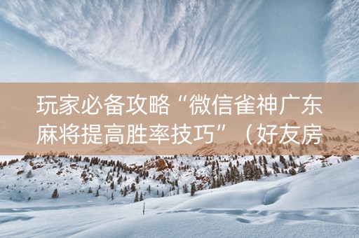 玩家必备攻略“微信雀神广东麻将提高胜率技巧”（好友房怎么才能赢)