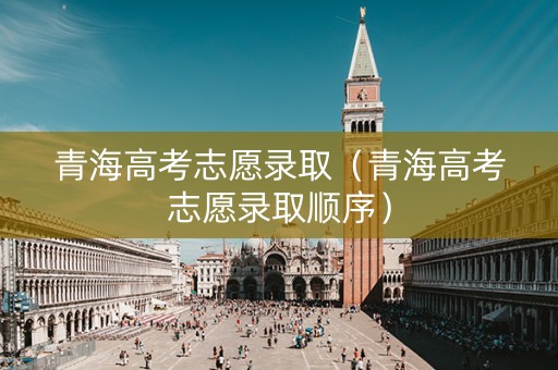 青海高考志愿录取（青海高考志愿录取顺序）