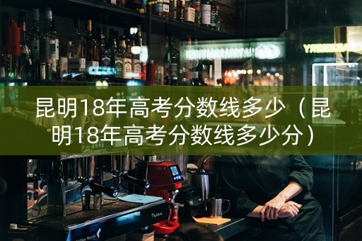 昆明18年高考分数线多少（昆明18年高考分数线多少分）