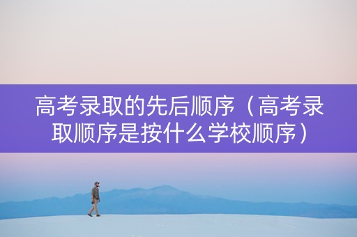 高考录取的先后顺序（高考录取顺序是按什么学校顺序）