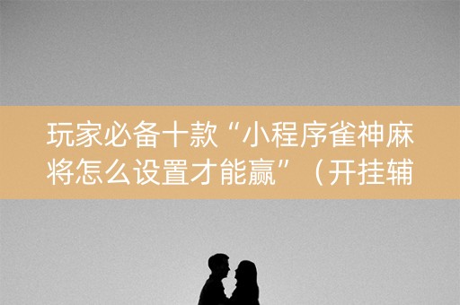 玩家必备十款“小程序雀神麻将怎么设置才能赢”（开挂辅助插件)