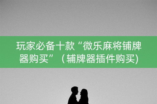 玩家必备十款“微乐麻将铺牌器购买”（辅牌器插件购买)