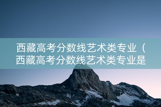 西藏高考分数线艺术类专业（西藏高考分数线艺术类专业是多少）